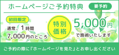 ホームページご予約特典 初回限定 特別価格5,000円で施術いたします。ご予約の際に『ホームページを見た』とお申し出ください。